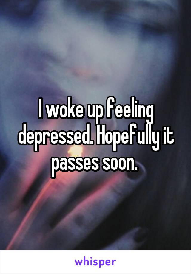 I woke up feeling depressed. Hopefully it passes soon. 