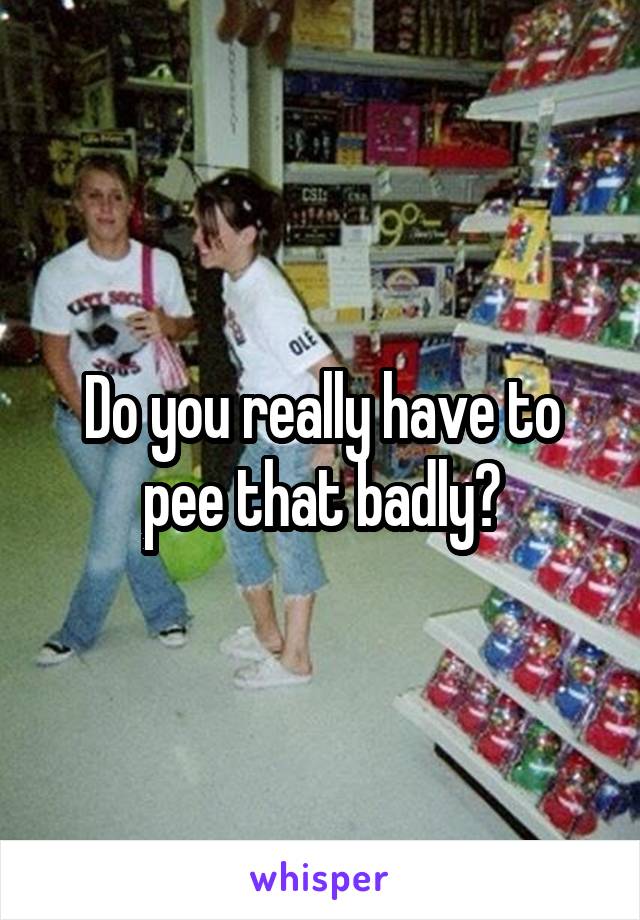 Do you really have to pee that badly?