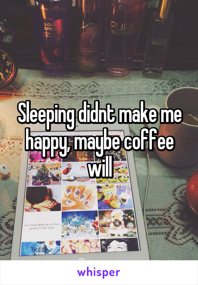 Sleeping didnt make me happy, maybe coffee will