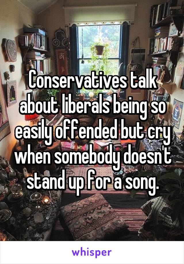 Conservatives talk about liberals being so easily offended but cry when somebody doesn't stand up for a song.