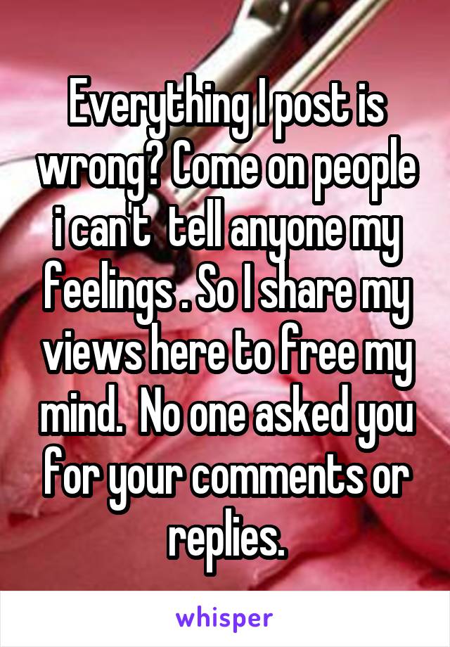 Everything I post is wrong? Come on people i can't  tell anyone my feelings . So I share my views here to free my mind.  No one asked you for your comments or replies.