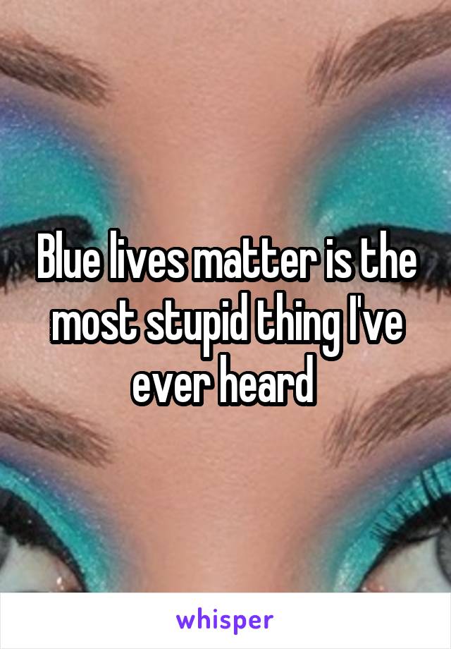 Blue lives matter is the most stupid thing I've ever heard 