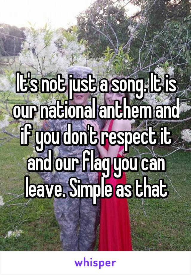 It's not just a song. It is our national anthem and if you don't respect it and our flag you can leave. Simple as that