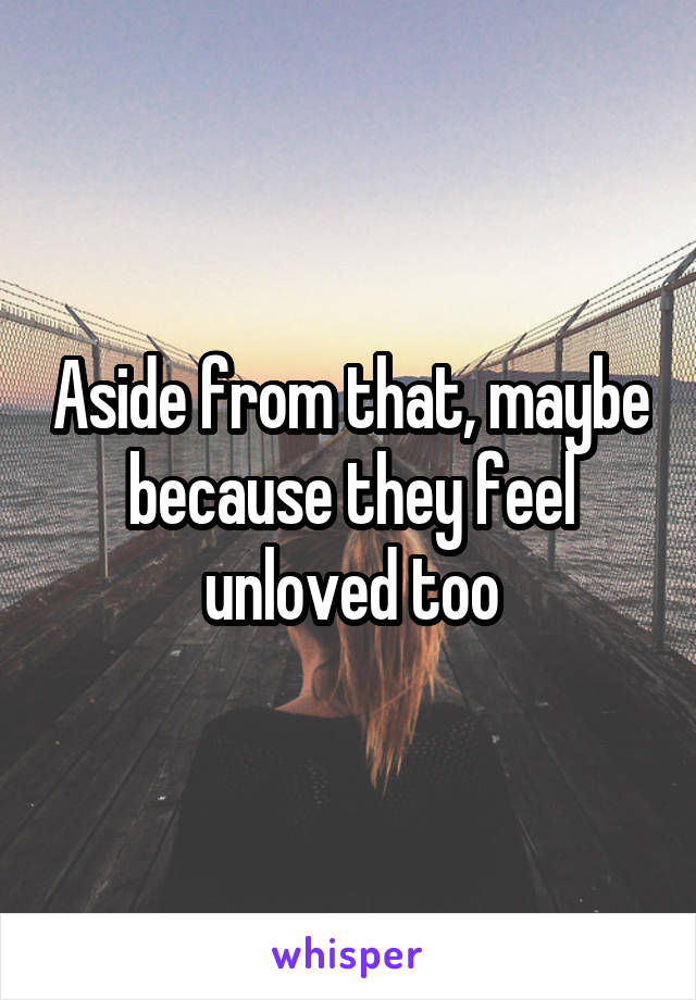 Aside from that, maybe because they feel unloved too