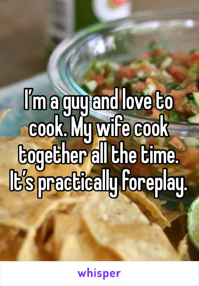 I’m a guy and love to cook. My wife cook together all the time. It’s practically foreplay.