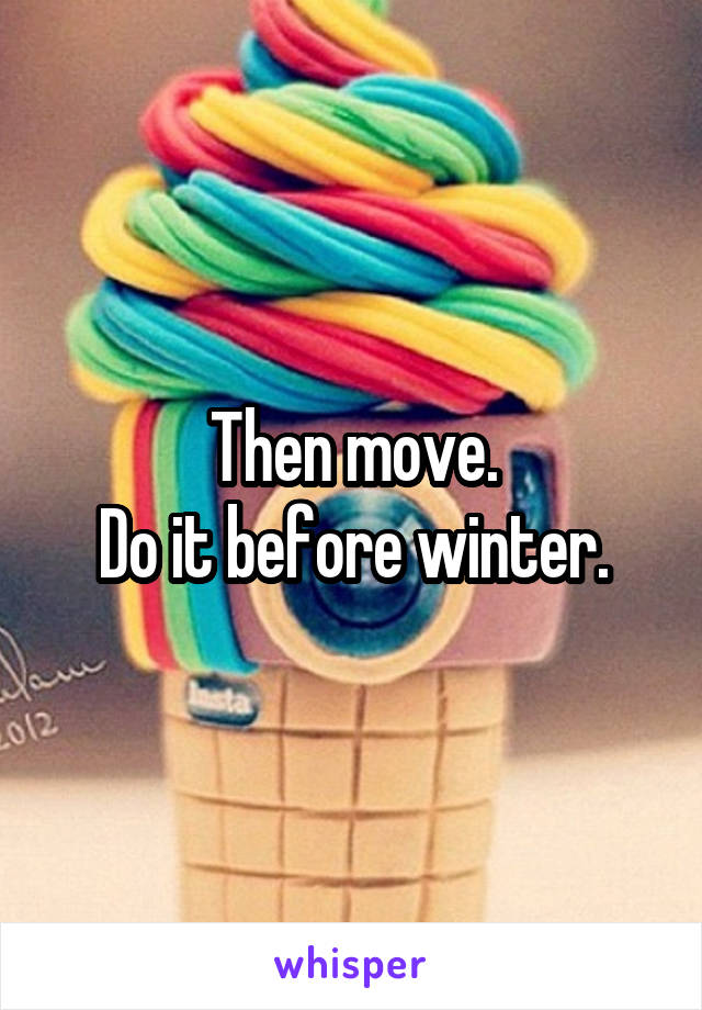 Then move.
Do it before winter.