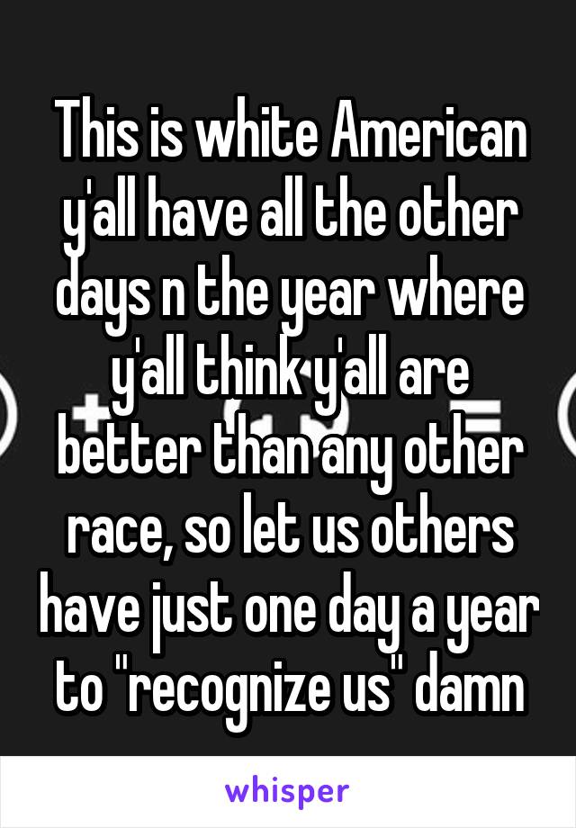 This is white American y'all have all the other days n the year where y'all think y'all are better than any other race, so let us others have just one day a year to "recognize us" damn