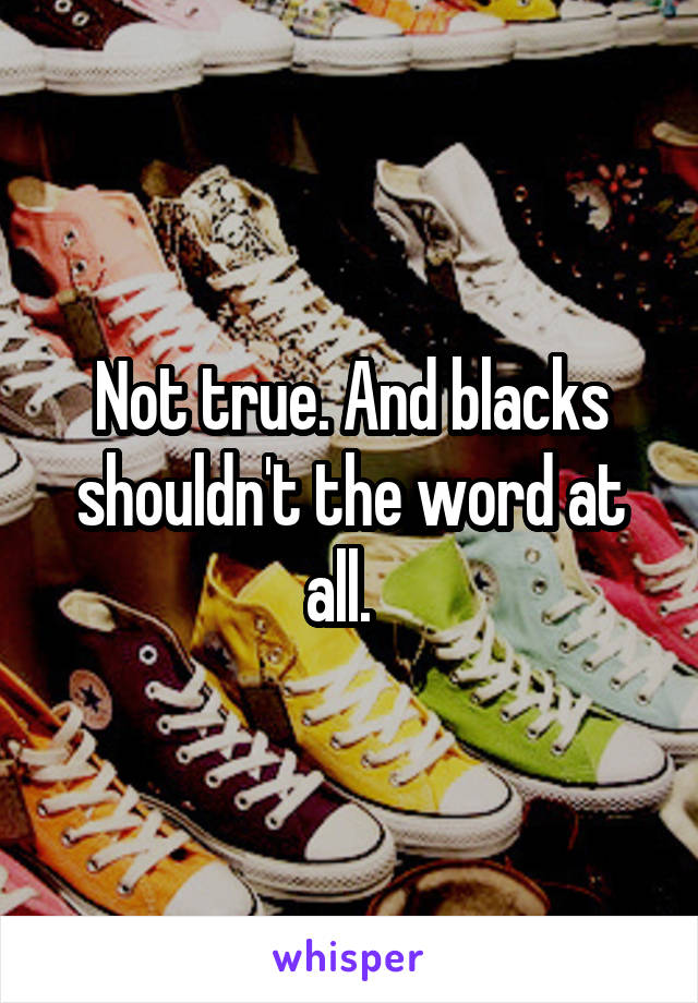 Not true. And blacks shouldn't the word at all.  