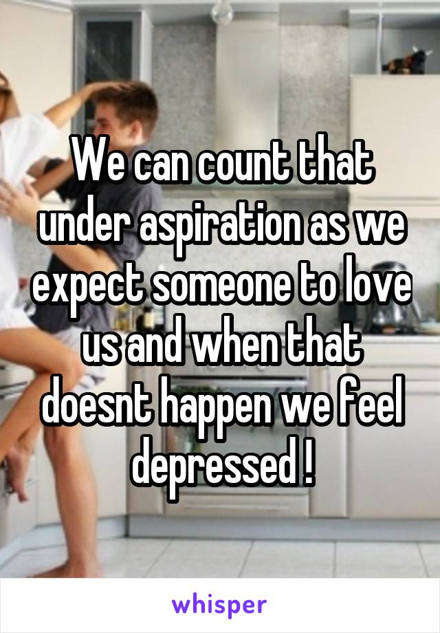 We can count that under aspiration as we expect someone to love us and when that doesnt happen we feel depressed !