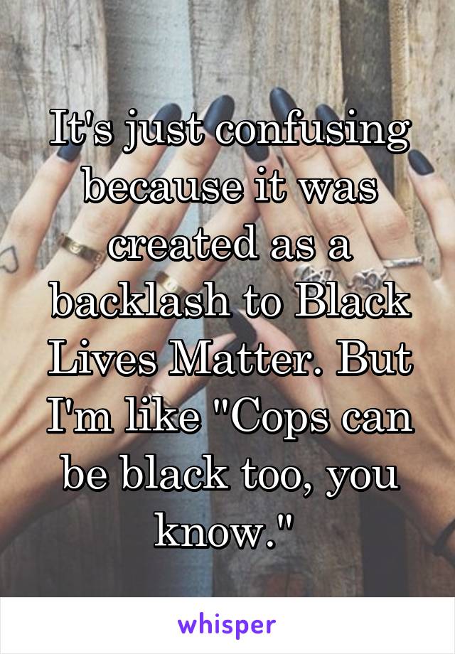 It's just confusing because it was created as a backlash to Black Lives Matter. But I'm like "Cops can be black too, you know." 