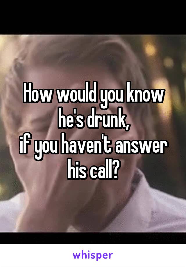 How would you know he's drunk,
if you haven't answer his call?