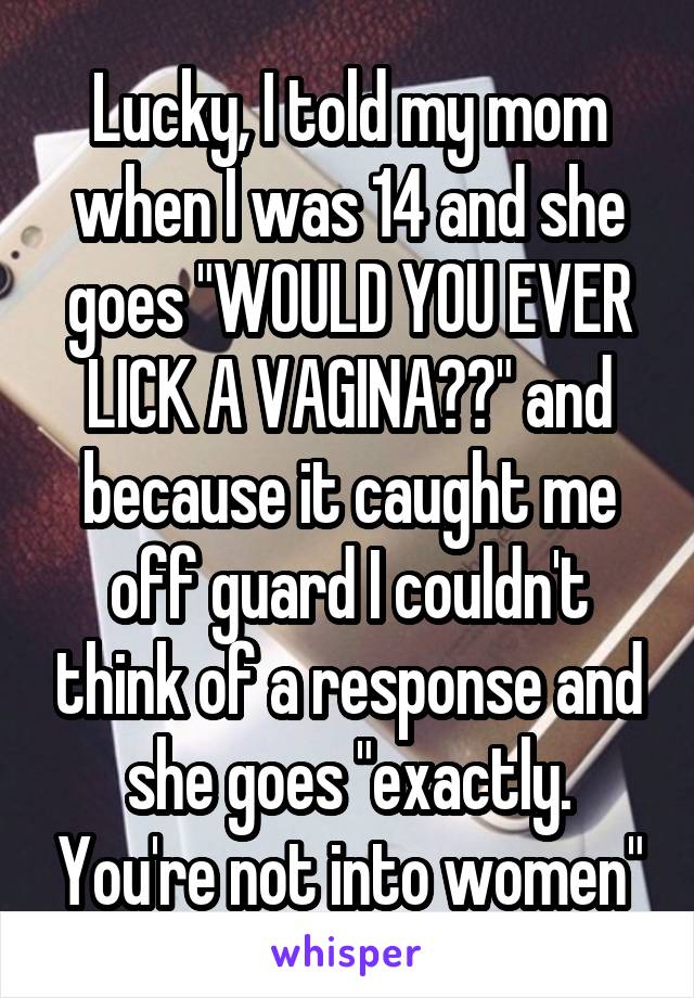 Lucky, I told my mom when I was 14 and she goes "WOULD YOU EVER LICK A VAGINA??" and because it caught me off guard I couldn't think of a response and she goes "exactly. You're not into women"