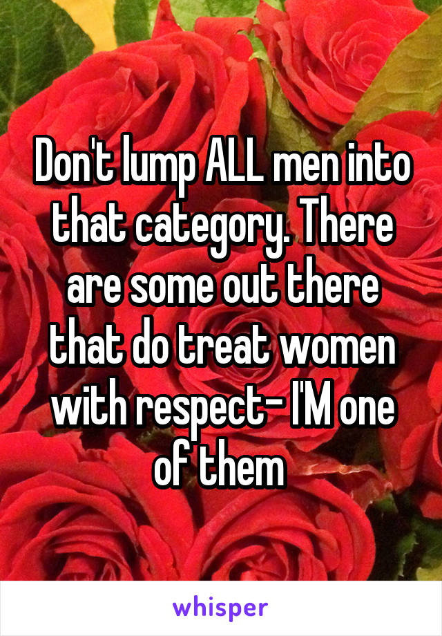 Don't lump ALL men into that category. There are some out there that do treat women with respect- I'M one of them 