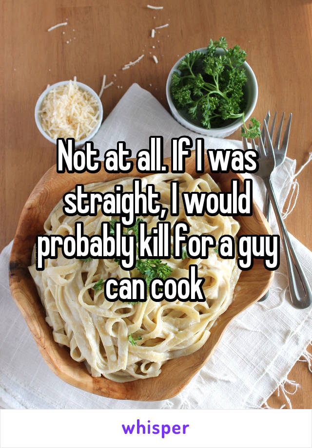 Not at all. If I was straight, I would probably kill for a guy can cook 