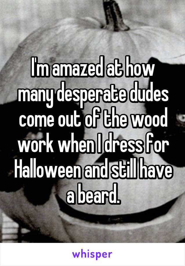 I'm amazed at how many desperate dudes come out of the wood work when I dress for Halloween and still have a beard.