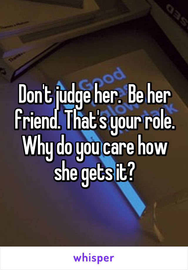 Don't judge her.  Be her friend. That's your role. Why do you care how she gets it?