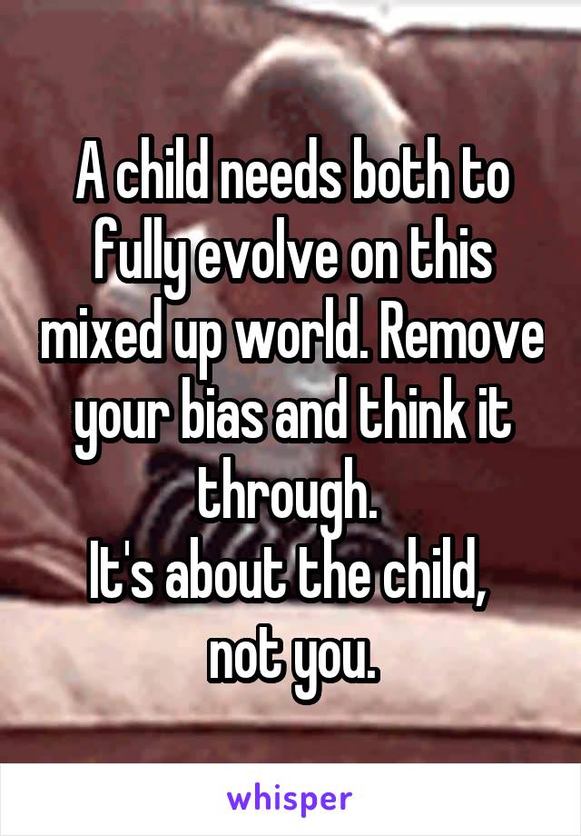 A child needs both to fully evolve on this mixed up world. Remove your bias and think it through. 
It's about the child, 
not you.