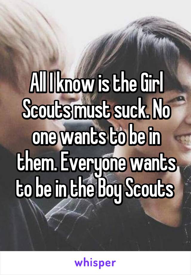All I know is the Girl Scouts must suck. No one wants to be in them. Everyone wants to be in the Boy Scouts 