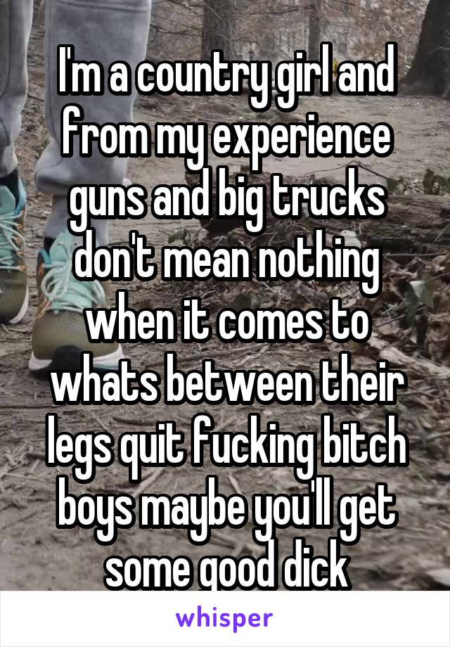 I'm a country girl and from my experience guns and big trucks don't mean nothing when it comes to whats between their legs quit fucking bitch boys maybe you'll get some good dick