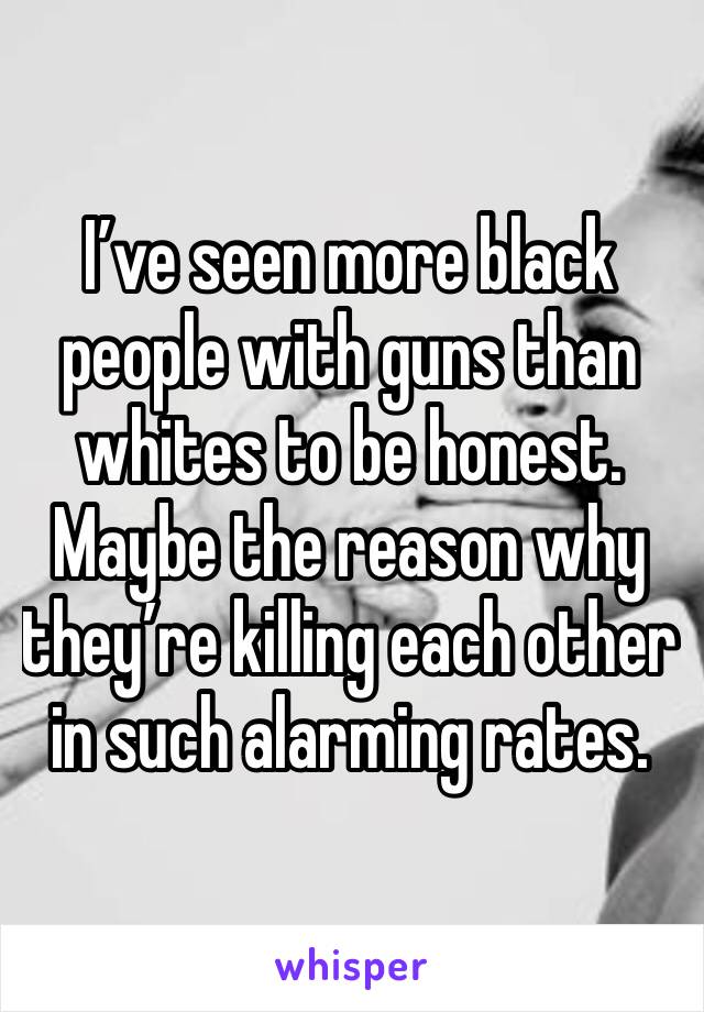 I’ve seen more black people with guns than whites to be honest. Maybe the reason why they’re killing each other in such alarming rates. 