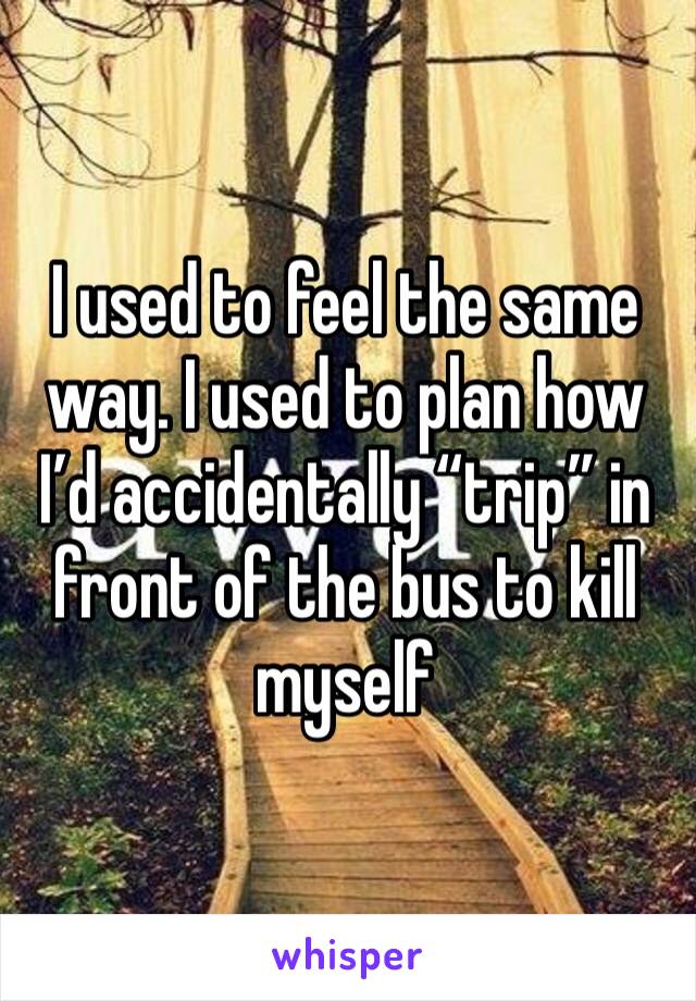 I used to feel the same way. I used to plan how I’d accidentally “trip” in front of the bus to kill myself 