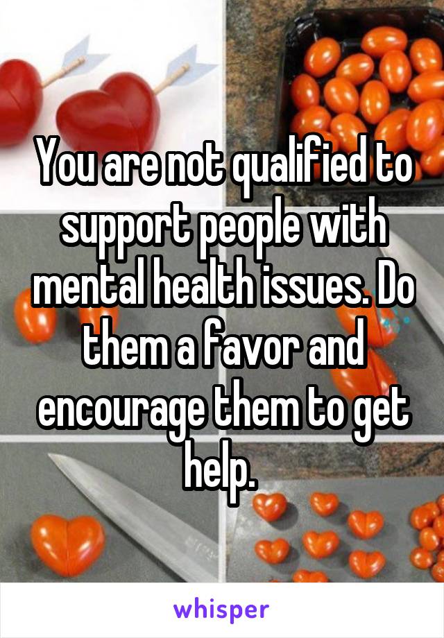 You are not qualified to support people with mental health issues. Do them a favor and encourage them to get help. 
