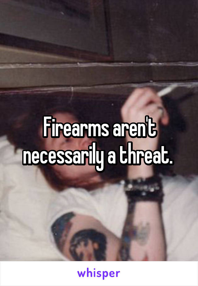 Firearms aren't necessarily a threat. 