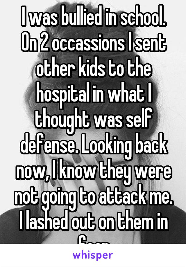 I was bullied in school. On 2 occassions I sent other kids to the hospital in what I thought was self defense. Looking back now, I know they were not going to attack me. I lashed out on them in fear