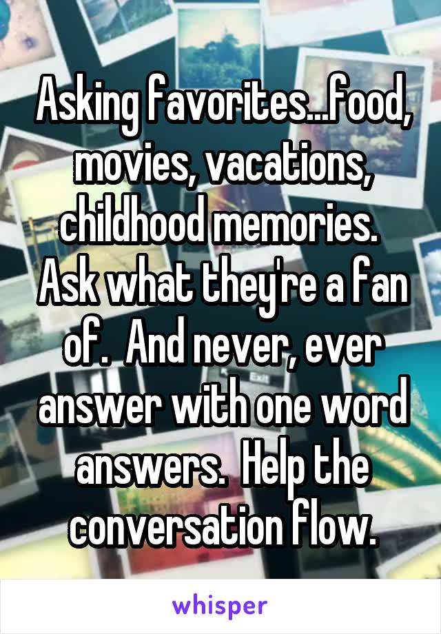 Asking favorites...food, movies, vacations, childhood memories.  Ask what they're a fan of.  And never, ever answer with one word answers.  Help the conversation flow.