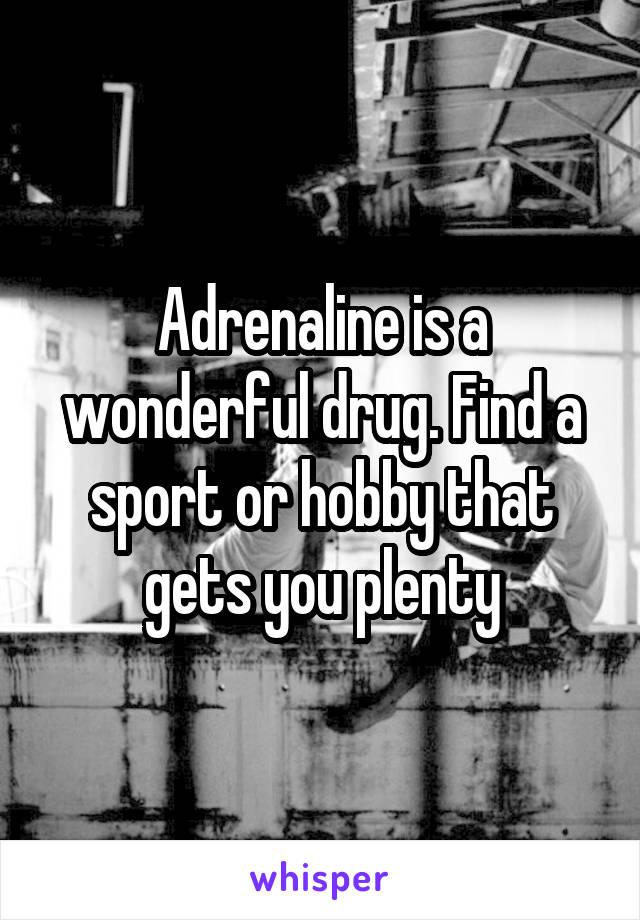 Adrenaline is a wonderful drug. Find a sport or hobby that gets you plenty
