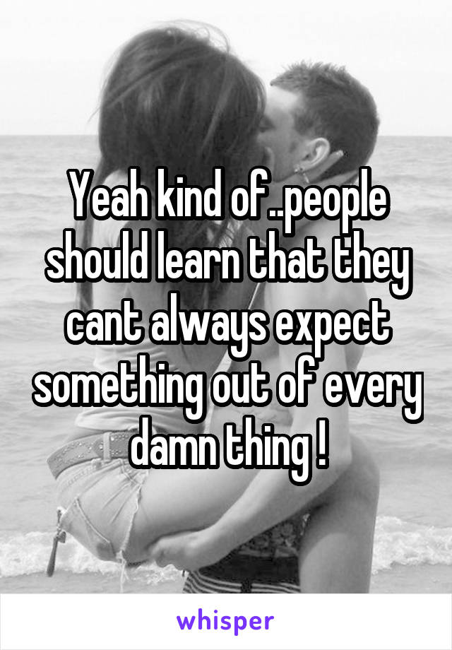 Yeah kind of..people should learn that they cant always expect something out of every damn thing !