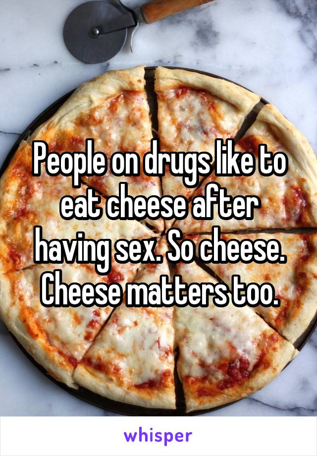 People on drugs like to eat cheese after having sex. So cheese. Cheese matters too.