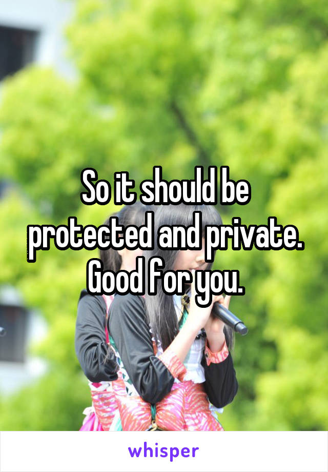 So it should be protected and private.
Good for you.