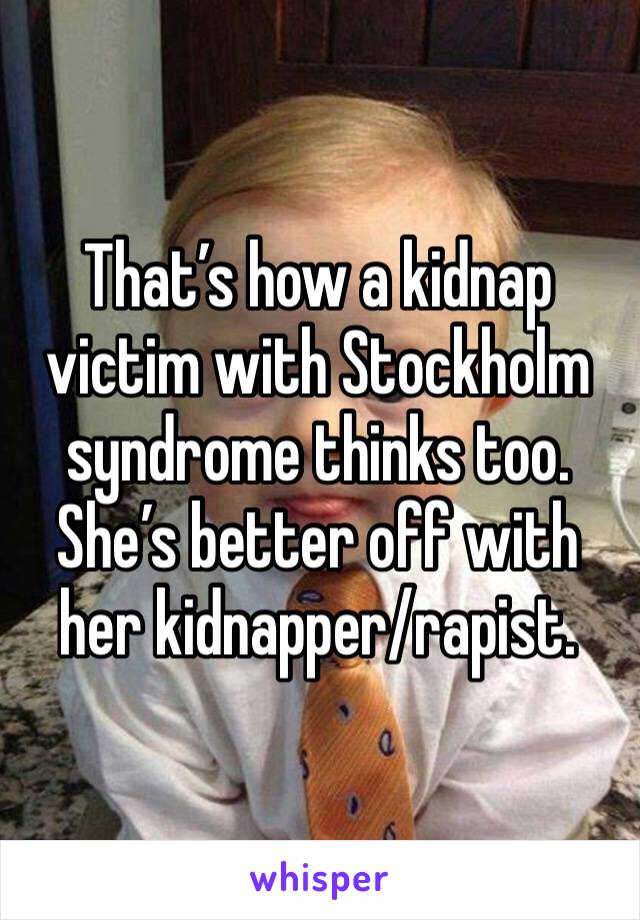 That’s how a kidnap victim with Stockholm syndrome thinks too. She’s better off with her kidnapper/rapist. 