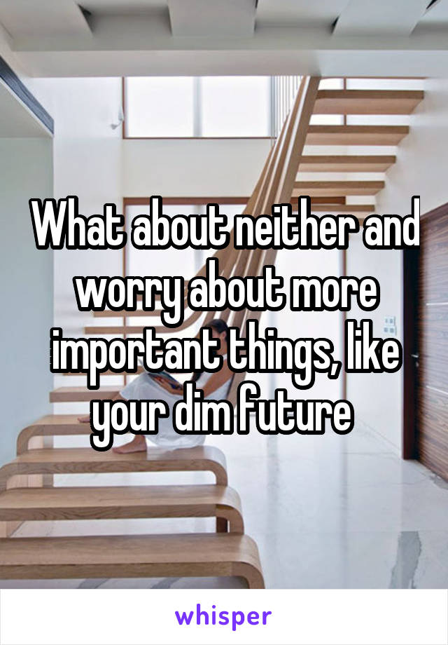 What about neither and worry about more important things, like your dim future 