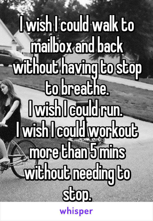 I wish I could walk to mailbox and back without having to stop to breathe.
I wish I could run. 
I wish I could workout more than 5 mins without needing to stop.