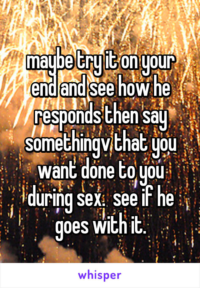 maybe try it on your end and see how he responds then say somethingv that you want done to you during sex.  see if he goes with it.