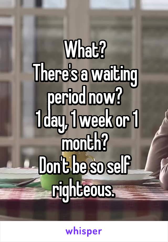 What?
There's a waiting period now?
 1 day, 1 week or 1 month?
Don't be so self righteous. 