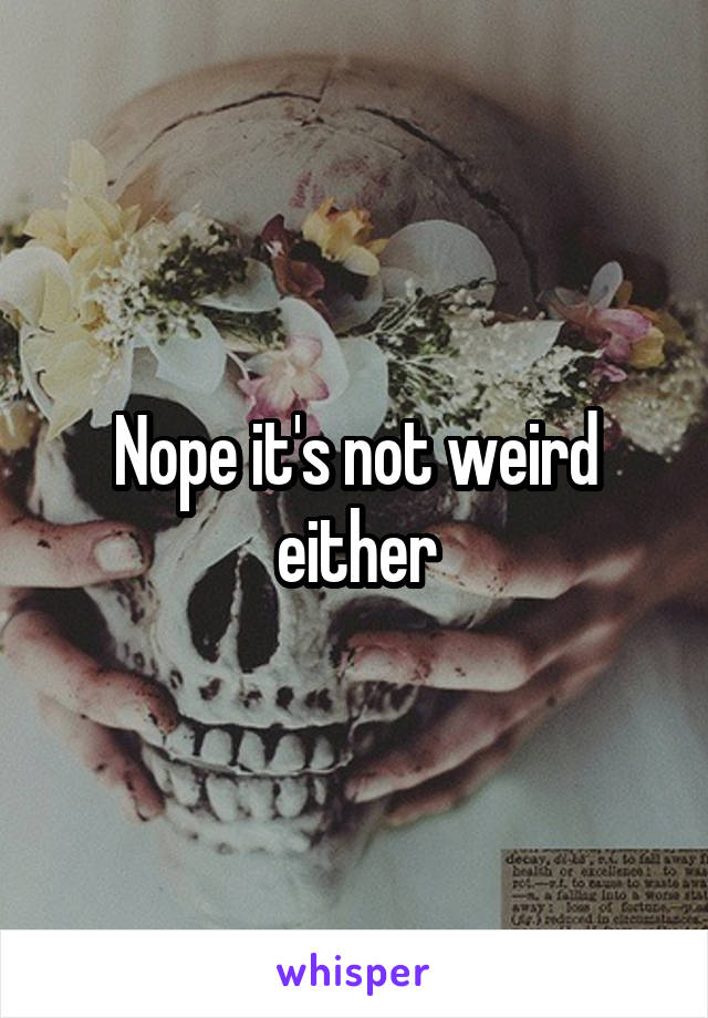 Nope it's not weird either