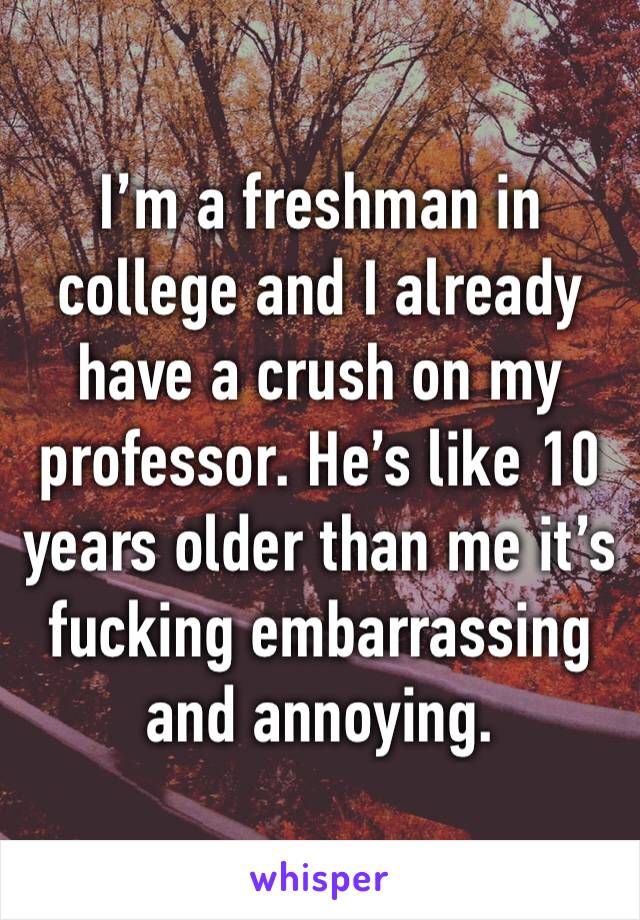 I’m a freshman in college and I already have a crush on my professor. He’s like 10 years older than me it’s fucking embarrassing and annoying.