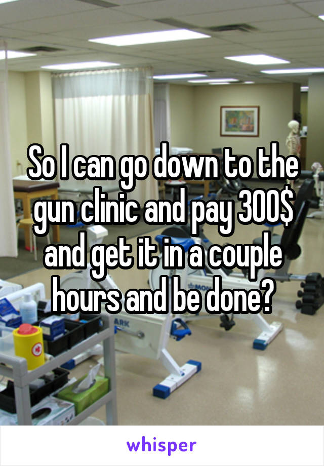 So I can go down to the gun clinic and pay 300$ and get it in a couple hours and be done?