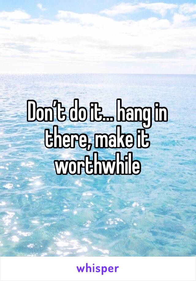 Don’t do it... hang in there, make it worthwhile