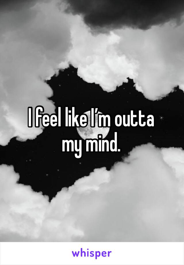 I feel like I’m outta my mind. 