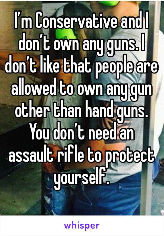 I’m Conservative and I don’t own any guns. I don’t like that people are allowed to own any gun other than hand guns. You don’t need an assault rifle to protect yourself. 