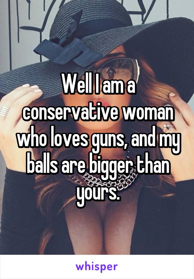 Well I am a conservative woman who loves guns, and my balls are bigger than yours.