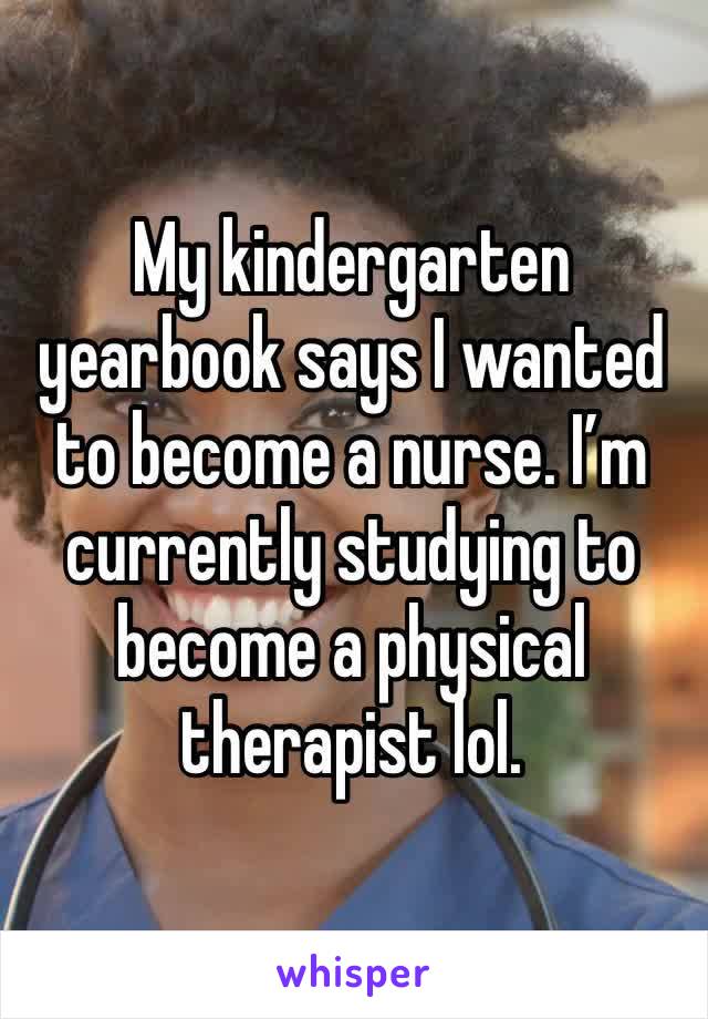 My kindergarten yearbook says I wanted to become a nurse. I’m currently studying to become a physical therapist lol.