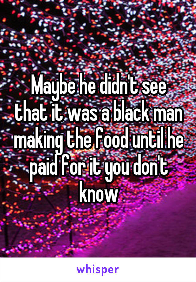 Maybe he didn't see that it was a black man making the food until he paid for it you don't know