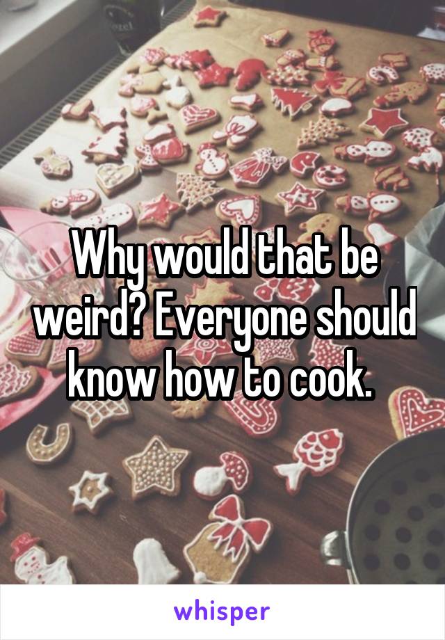 Why would that be weird? Everyone should know how to cook. 