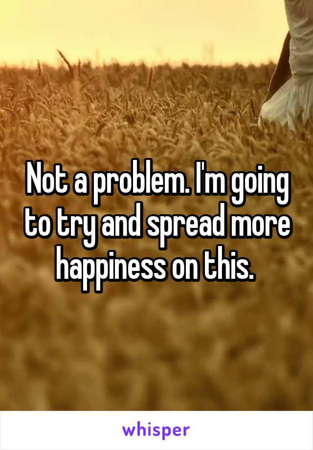 Not a problem. I'm going to try and spread more happiness on this. 