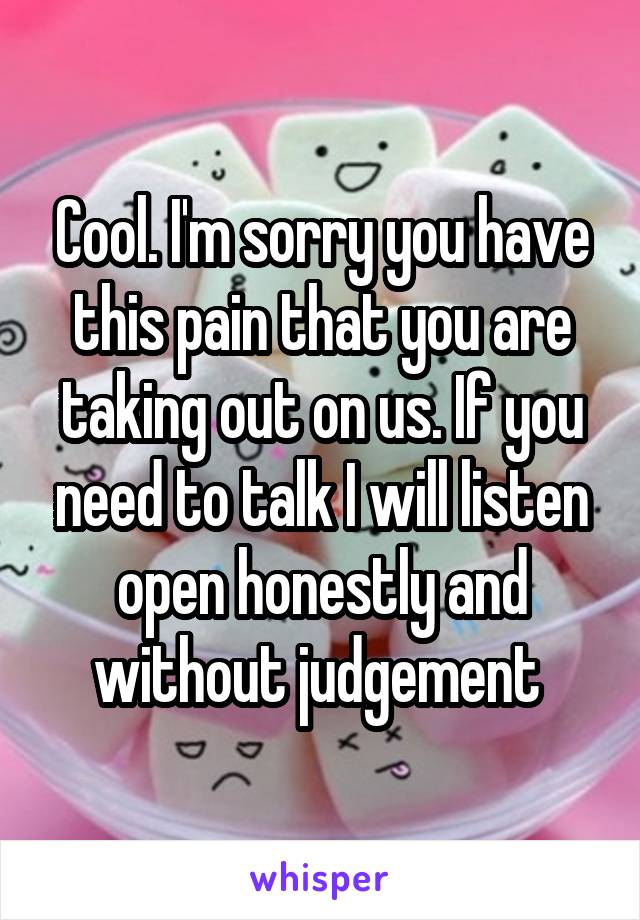 Cool. I'm sorry you have this pain that you are taking out on us. If you need to talk I will listen open honestly and without judgement 